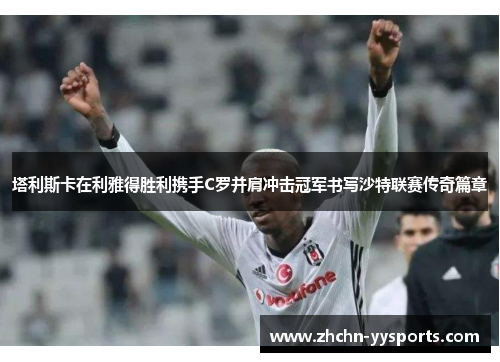 塔利斯卡在利雅得胜利携手C罗并肩冲击冠军书写沙特联赛传奇篇章